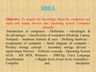 Unit-1
Objective: To acquire the knowledge about the computers and
input and output devices and Operating system Computer
concepts
Introduction to computers – Definition – Advantages &
dis-advantages – classification of computers (Desktop, Laptop,
Notepad) – hardware features & uses – Defining hardware –
components of computer – block diagram of computer –
Primary storage concept – secondary storage devices –
input/output Devices – Software concepts - Operating System
(O/S) – MS DOS, Windows – 2000/Xp, Unix) Language
classification ( Higher level, lower level, Assembly) –
Compiler and interpreter.
 