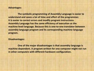 Advantages:
The symbolic programming of Assembly Language is easier to
understand and saves a lot of time and effort of the programmer.
It is easier to correct errors and modify program instructions.
Assembly Language has the same efficiency of execution as the
machine level language. Because this is one-to-one translator between
assembly language program and its corresponding machine language
program.
Disadvantages:
One of the major disadvantages is that assembly language is
machine dependent. A program written for one computer might not run
in other computers with different hardware configuration.
 