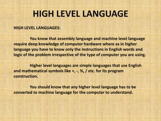 HIGH LEVEL LANGUAGES:
You know that assembly language and machine level language
require deep knowledge of computer hardware where as in higher
language you have to know only the instructions in English words and
logic of the problem irrespective of the type of computer you are using.
Higher level languages are simple languages that use English
and mathematical symbols like +, -, %, / etc. for its program
construction.
You should know that any higher level language has to be
converted to machine language for the computer to understand.
HIGH LEVEL LANGUAGE
 