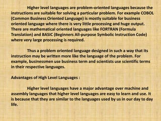 Higher level languages are problem-oriented languages because the
instructions are suitable for solving a particular problem. For example COBOL
(Common Business Oriented Language) is mostly suitable for business
oriented language where there is very little processing and huge output.
There are mathematical oriented languages like FORTRAN (Formula
Translation) and BASIC (Beginners All-purpose Symbolic Instruction Code)
where very large processing is required.
Thus a problem oriented language designed in such a way that its
instruction may be written more like the language of the problem. For
example, businessmen use business term and scientists use scientific terms
in their respective languages.
Advantages of High Level Languages :
Higher level languages have a major advantage over machine and
assembly languages that higher level languages are easy to learn and use. It
is because that they are similar to the languages used by us in our day to day
life.
 