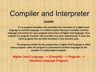 Compiler
It is a program translator that translates the instruction of a higher level
language to machine language. It is called compiler because it compiles machine
language instructions for every program instructions of higher level language. Thus
compiler is a program translator like assembler but more sophisticated. It scans the
entire program first and then translates it into machine code.
The programs written by the programmer in higher level language is called
source program. After this program is converted to machine languages by the
compiler it is called object program.
Higher Level Language --> (Compile) ---> Program -->
Machine Language Program
Compiler and Interpreter
 