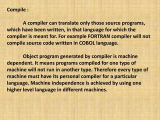 Compile :
A compiler can translate only those source programs,
which have been written, in that language for which the
compiler is meant for. For example FORTRAN compiler will not
compile source code written in COBOL language.
Object program generated by compiler is machine
dependent. It means programs compiled for one type of
machine will not run in another type. Therefore every type of
machine must have its personal compiler for a particular
language. Machine independence is achieved by using one
higher level language in different machines.
 