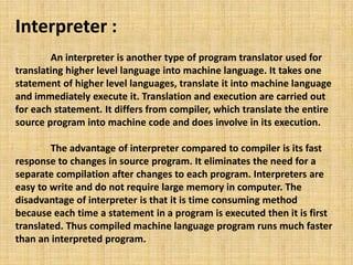 Interpreter :
An interpreter is another type of program translator used for
translating higher level language into machine language. It takes one
statement of higher level languages, translate it into machine language
and immediately execute it. Translation and execution are carried out
for each statement. It differs from compiler, which translate the entire
source program into machine code and does involve in its execution.
The advantage of interpreter compared to compiler is its fast
response to changes in source program. It eliminates the need for a
separate compilation after changes to each program. Interpreters are
easy to write and do not require large memory in computer. The
disadvantage of interpreter is that it is time consuming method
because each time a statement in a program is executed then it is first
translated. Thus compiled machine language program runs much faster
than an interpreted program.
 