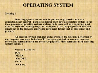 OPERATING SYSTEM
Meaning :
Operating systems are the most important programs that run on a
computer. Every general – purpose computer must have an operating system to run
those programs. Operating systems perform basic tasks such as recognizing input
from the keyboard, sending output to the display screen, keeping track of files and
directories on the disk, and controlling peripheral devices such as disk drives and
printers.
An operating system manages and coordinates the functions performed by
the computer hardware, including CPU, input/output devices, secondary storage
devices and communication and network equipment. Most commonly used operating
systems include :
Microsoft Windows
DOS
XENIX
Mac OS/2,
UNIX
MVS, etc.
 