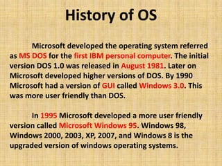 Microsoft developed the operating system referred
as MS DOS for the first IBM personal computer. The initial
version DOS 1.0 was released in August 1981. Later on
Microsoft developed higher versions of DOS. By 1990
Microsoft had a version of GUI called Windows 3.0. This
was more user friendly than DOS.
In 1995 Microsoft developed a more user friendly
version called Microsoft Windows 95. Windows 98,
Windows 2000, 2003, XP, 2007, and Windows 8 is the
upgraded version of windows operating systems.
History of OS
 