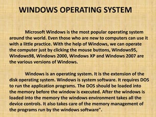 Microsoft Windows is the most popular operating system
around the world. Even those who are new to computers can use it
with a little practice. With the help of Windows, we can operate
the computer just by clicking the mouse buttons, Windows95,
Windows98, Windows 2000, Windows XP and Windows 2007 are
the various versions of Windows.
Windows is an operating system. It is the extension of the
disk operating system. Windows is system software. It requires DOS
to run the application programs. The DOS should be loaded into
the memory before the window is executed. After the windows is
loaded into the memory the windows environment takes all the
device controls. It also takes care of the memory management of
the programs run by the windows software".
WINDOWS OPERATING SYSTEM
 