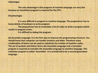 Advantages
The only advantage is that program of machine language run very fast
because no translation program is required for the CPU.
Disadvantages
It is very difficult to program in machine language. The programmer has to
know details of hardware to write program.
The programmer has to remember a lot of codes to write a program which
results in program errors.
It is difficult to debug the program.
(b) Assembly Language: It is the first step to improve the programming structure. You
should know that computer can handle numbers and letter. Therefore some
combination of letters can be used to substitute for number of machine codes.
The set of symbols and letters forms the Assembly Language and a translator
program is required to translate the Assembly Language to machine language. This
translator program is called `Assembler'. It is considered to be a second-generation
language.
 