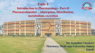 Unit- I
Introduction to Pharmacology- Part-II
Pharmacokinetics – Absorption, Distribution,
metabolism, excretion
Ms. Kanchan Chouksey
Pharmacy, Medi-caps University, Indore
Email:
 