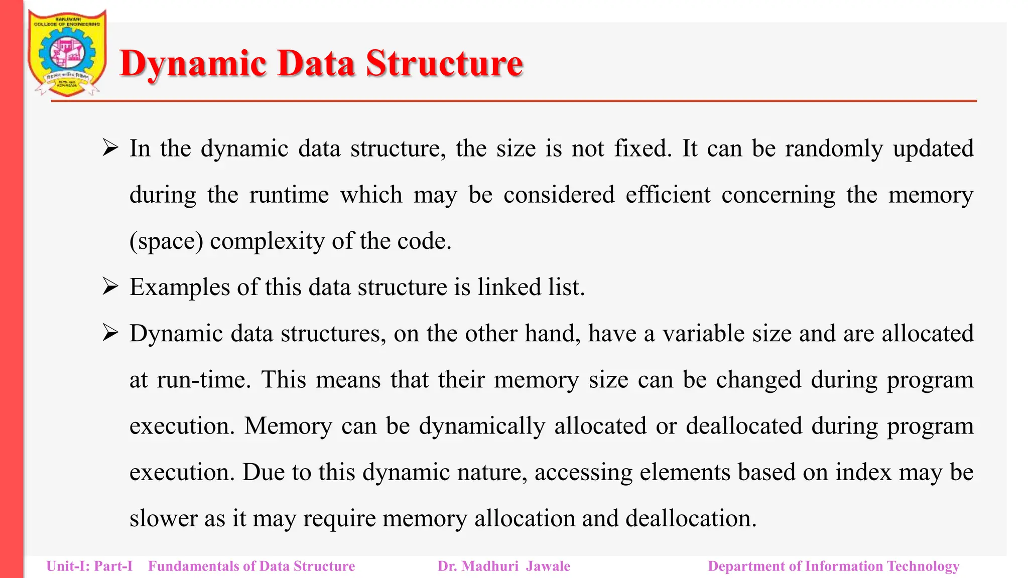 Dynamic Data Structure
 In the dynamic data structure, the size is not fixed. It can be randomly updated
during the runtime which may be considered efficient concerning the memory
(space) complexity of the code.
 Examples of this data structure is linked list.
 Dynamic data structures, on the other hand, have a variable size and are allocated
at run-time. This means that their memory size can be changed during program
execution. Memory can be dynamically allocated or deallocated during program
execution. Due to this dynamic nature, accessing elements based on index may be
slower as it may require memory allocation and deallocation.
Unit-I: Part-I Fundamentals of Data Structure Dr. Madhuri Jawale Department of Information Technology
 