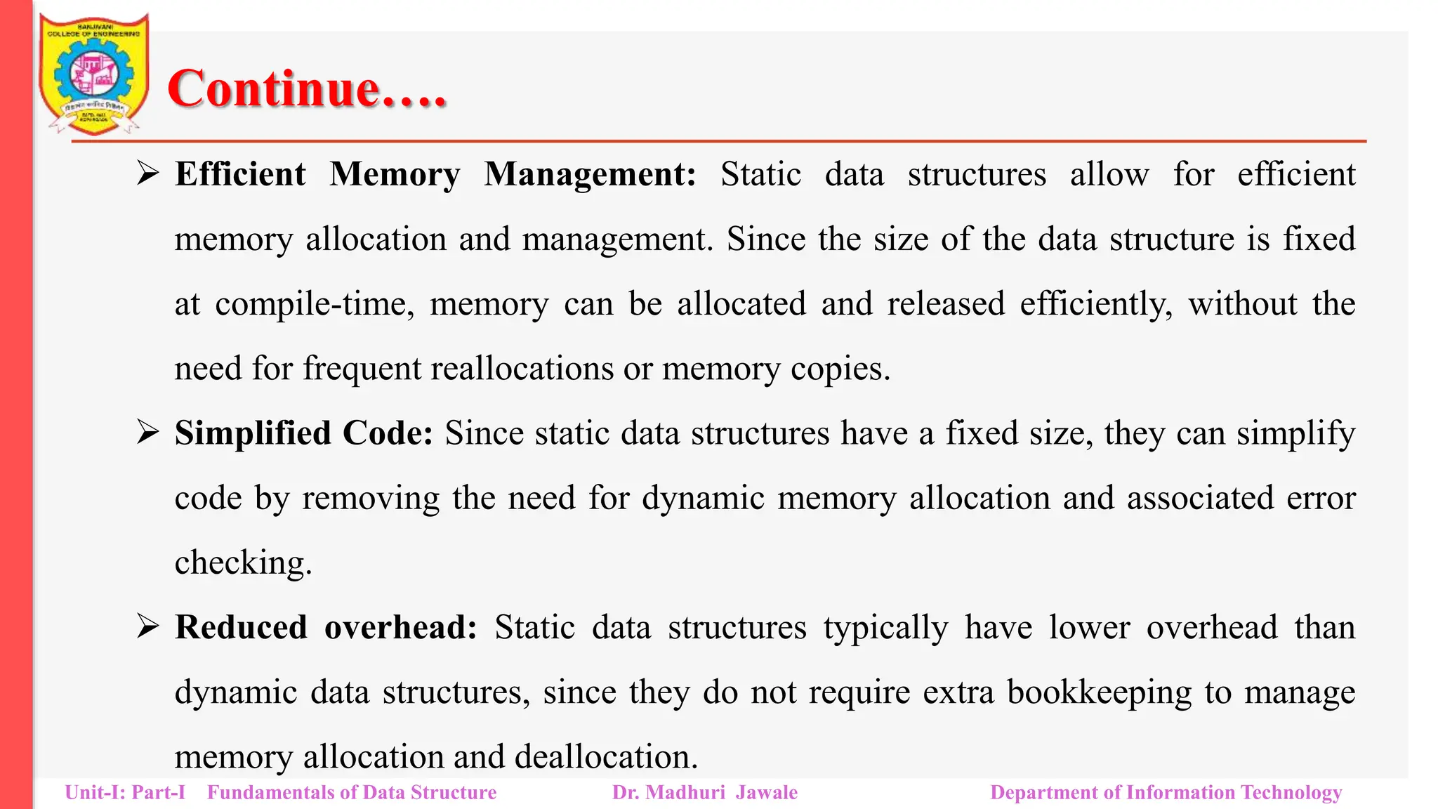 Continue….
 Efficient Memory Management: Static data structures allow for efficient
memory allocation and management. Since the size of the data structure is fixed
at compile-time, memory can be allocated and released efficiently, without the
need for frequent reallocations or memory copies.
 Simplified Code: Since static data structures have a fixed size, they can simplify
code by removing the need for dynamic memory allocation and associated error
checking.
 Reduced overhead: Static data structures typically have lower overhead than
dynamic data structures, since they do not require extra bookkeeping to manage
memory allocation and deallocation.
Unit-I: Part-I Fundamentals of Data Structure Dr. Madhuri Jawale Department of Information Technology
 