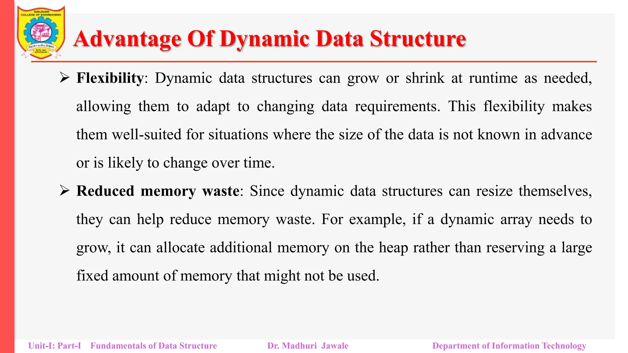 Advantage Of Dynamic Data Structure
 Flexibility: Dynamic data structures can grow or shrink at runtime as needed,
allowing them to adapt to changing data requirements. This flexibility makes
them well-suited for situations where the size of the data is not known in advance
or is likely to change over time.
 Reduced memory waste: Since dynamic data structures can resize themselves,
they can help reduce memory waste. For example, if a dynamic array needs to
grow, it can allocate additional memory on the heap rather than reserving a large
fixed amount of memory that might not be used.
Unit-I: Part-I Fundamentals of Data Structure Dr. Madhuri Jawale Department of Information Technology
 