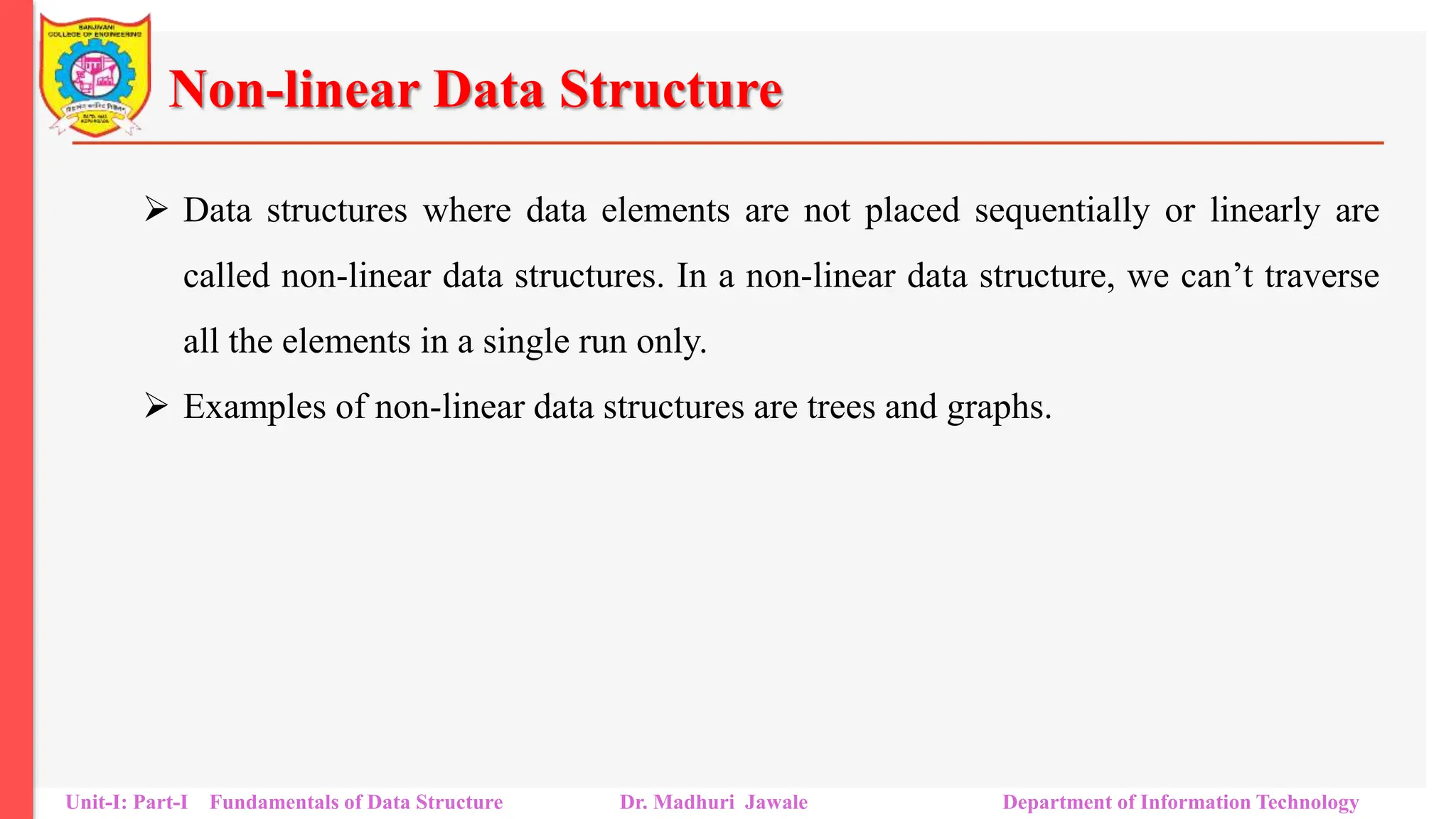 Non-linear Data Structure
 Data structures where data elements are not placed sequentially or linearly are
called non-linear data structures. In a non-linear data structure, we can’t traverse
all the elements in a single run only.
 Examples of non-linear data structures are trees and graphs.
Unit-I: Part-I Fundamentals of Data Structure Dr. Madhuri Jawale Department of Information Technology
 