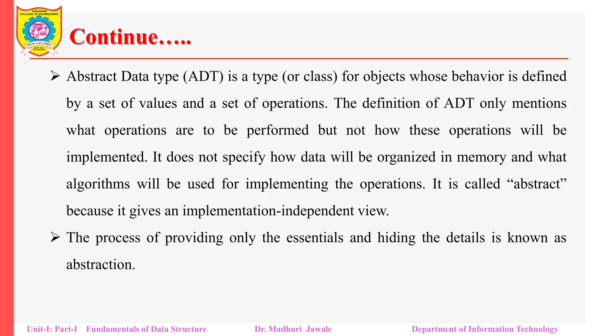 Continue…..
 Abstract Data type (ADT) is a type (or class) for objects whose behavior is defined
by a set of values and a set of operations. The definition of ADT only mentions
what operations are to be performed but not how these operations will be
implemented. It does not specify how data will be organized in memory and what
algorithms will be used for implementing the operations. It is called “abstract”
because it gives an implementation-independent view.
 The process of providing only the essentials and hiding the details is known as
abstraction.
Unit-I: Part-I Fundamentals of Data Structure Dr. Madhuri Jawale Department of Information Technology
 