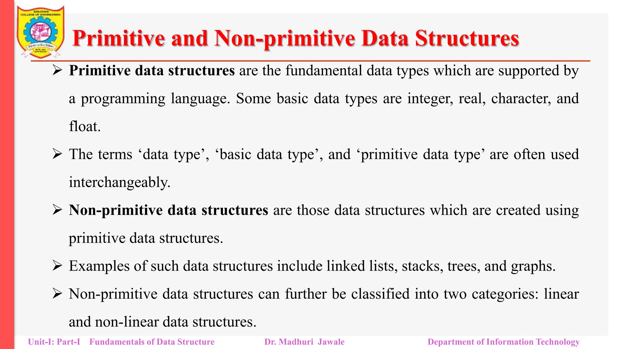 Primitive and Non-primitive Data Structures
 Primitive data structures are the fundamental data types which are supported by
a programming language. Some basic data types are integer, real, character, and
float.
 The terms ‘data type’, ‘basic data type’, and ‘primitive data type’ are often used
interchangeably.
 Non-primitive data structures are those data structures which are created using
primitive data structures.
 Examples of such data structures include linked lists, stacks, trees, and graphs.
 Non-primitive data structures can further be classified into two categories: linear
and non-linear data structures.
Unit-I: Part-I Fundamentals of Data Structure Dr. Madhuri Jawale Department of Information Technology
 