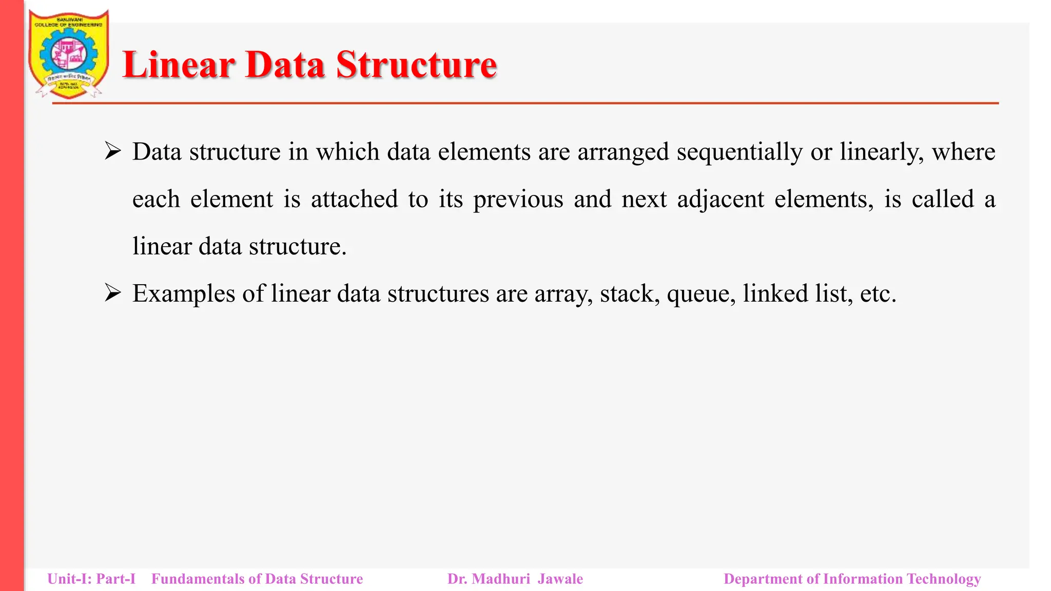 Linear Data Structure
 Data structure in which data elements are arranged sequentially or linearly, where
each element is attached to its previous and next adjacent elements, is called a
linear data structure.
 Examples of linear data structures are array, stack, queue, linked list, etc.
Unit-I: Part-I Fundamentals of Data Structure Dr. Madhuri Jawale Department of Information Technology
 