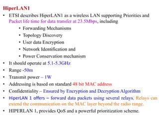 HiperLAN1
• ETSI describes HiperLAN1 as a wireless LAN supporting Priorities and
Packet life time for data transfer at 23.5Mbps, including
• Forwarding Mechanisms
• Topology Discovery
• User data Encryption
• Network Identification and
• Power Conservation mechanism
• It should operate at 5.1-5.3GHz
• Range -50m
• Transmit power – 1W
• Addressing is based on standard 48 bit MAC address
• Confidentiality – Ensured by Encryption and Decryption Algorithm
• HiperLAN 1 offers – forward data packets using several relays. Relays can
extend the communication on the MAC layer beyond the radio range.
• HIPERLAN 1, provides QoS and a powerful prioritization scheme.
 