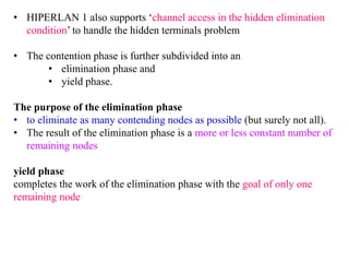 • HIPERLAN 1 also supports ‘channel access in the hidden elimination
condition’ to handle the hidden terminals problem
• The contention phase is further subdivided into an
• elimination phase and
• yield phase.
The purpose of the elimination phase
• to eliminate as many contending nodes as possible (but surely not all).
• The result of the elimination phase is a more or less constant number of
remaining nodes
yield phase
completes the work of the elimination phase with the goal of only one
remaining node
 