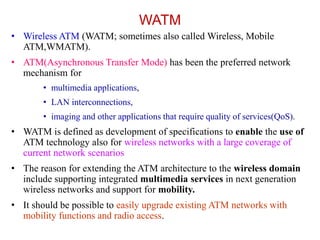WATM
• Wireless ATM (WATM; sometimes also called Wireless, Mobile
ATM,WMATM).
• ATM(Asynchronous Transfer Mode) has been the preferred network
mechanism for
• multimedia applications,
• LAN interconnections,
• imaging and other applications that require quality of services(QoS).
• WATM is defined as development of specifications to enable the use of
ATM technology also for wireless networks with a large coverage of
current network scenarios
• The reason for extending the ATM architecture to the wireless domain
include supporting integrated multimedia services in next generation
wireless networks and support for mobility.
• It should be possible to easily upgrade existing ATM networks with
mobility functions and radio access.
 