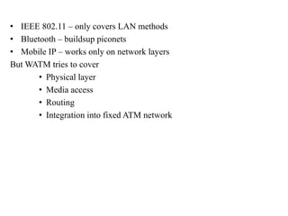 • IEEE 802.11 – only covers LAN methods
• Bluetooth – buildsup piconets
• Mobile IP – works only on network layers
But WATM tries to cover
• Physical layer
• Media access
• Routing
• Integration into fixed ATM network
 