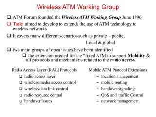Wireless ATM Working Group
 ATM Forum founded the Wireless ATM Working Group June 1996
 Task: aimed to develop to extends the use of ATM technology to
wireless networks
 It covers many different scenarios such as private – public,
Local & global
 two main groups of open issues have been identified
The extension needed for the “fixed ATM to support Mobility &
all protocols and mechanisms related to the radio access
Mobile ATM Protocol Extensions
– location management
– mobile routing
– handover signaling
– QoS and traffic Control
– network management
Radio Access Layer (RAL) Protocols
 radio access layer
 wireless media access control
 wireless data link control
 radio resource control
 handover issues
 