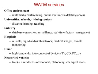 WATM services
Office environment
– multimedia conferencing, online multimedia database access
Universities, schools, training centers
– distance learning, teaching
Industry
– database connection, surveillance, real-time factory management
Hospitals
– reliable, high-bandwidth network, medical images, remote
monitoring
Home
– high-bandwidth interconnect of devices (TV, CD, PC, ...)
Networked vehicles
– trucks, aircraft etc. interconnect, platooning, intelligent roads
 