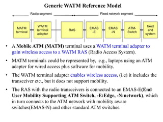 • A Mobile ATM (MATM) terminal uses a WATM terminal adapter to
gain wireless access to a WATM RAS (Radio Access System).
• MATM terminals could be represented by, e.g., laptops using an ATM
adapter for wired access plus software for mobility.
• The WATM terminal adapter enables wireless access, (i.e) it includes the
transceiver etc., but it does not support mobility.
• The RAS with the radio transceivers is connected to an EMAS-E(End
User Mobility Supporting ATM Switch, -E:Edge, -N:network), which
in turn connects to the ATM network with mobility aware
switches(EMAS-N) and other standard ATM switches.
WATM
terminal
adapter
MATM
terminal
RAS
EMAS
-E
EMAS
-N
ATM-
Switch
fixed
end
system
Radio segment Fixed network segment
Generic WATM Reference Model
 