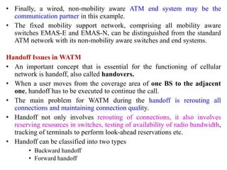 • Finally, a wired, non-mobility aware ATM end system may be the
communication partner in this example.
• The fixed mobility support network, comprising all mobility aware
switches EMAS-E and EMAS-N, can be distinguished from the standard
ATM network with its non-mobility aware switches and end systems.
Handoff Issues in WATM
• An important concept that is essential for the functioning of cellular
network is handoff, also called handovers.
• When a user moves from the coverage area of one BS to the adjacent
one, handoff has to be executed to continue the call.
• The main problem for WATM during the handoff is rerouting all
connections and maintaining connection quality.
• Handoff not only involves rerouting of connections, it also involves
reserving resources in switches, testing of availability of radio bandwidth,
tracking of terminals to perform look-ahead reservations etc.
• Handoff can be classified into two types
• Backward handoff
• Forward handoff
 