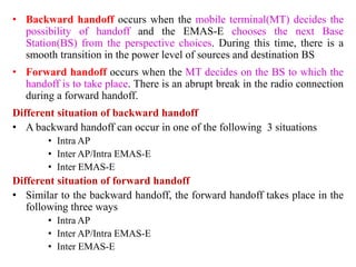 • Backward handoff occurs when the mobile terminal(MT) decides the
possibility of handoff and the EMAS-E chooses the next Base
Station(BS) from the perspective choices. During this time, there is a
smooth transition in the power level of sources and destination BS
• Forward handoff occurs when the MT decides on the BS to which the
handoff is to take place. There is an abrupt break in the radio connection
during a forward handoff.
Different situation of backward handoff
• A backward handoff can occur in one of the following 3 situations
• Intra AP
• Inter AP/Intra EMAS-E
• Inter EMAS-E
Different situation of forward handoff
• Similar to the backward handoff, the forward handoff takes place in the
following three ways
• Intra AP
• Inter AP/Intra EMAS-E
• Inter EMAS-E
 