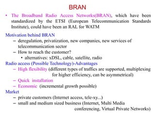 BRAN
• The Broadband Radio Access Networks(BRAN), which have been
standardized by the ETSI (European Telecommunication Standards
Institute), could have been an RAL for WATM
Motivation behind BRAN
– deregulation, privatization, new companies, new services of
telecommunication sector
– How to reach the customer?
• alternatives: xDSL, cable, satellite, radio
Radio access (Possible Technology)-Advantages
– High flexibility (different types of traffics are supported, multiplexing
for higher efficiency, can be asymmetrical)
– Quick installation
– Economic (incremental growth possible)
Market
– private customers (Internet access, tele-xy...)
– small and medium sized business (Internet, Multi Media
conferencing, Virtual Private Networks)
 