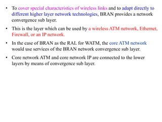 • To cover special characteristics of wireless links and to adapt directly to
different higher layer network technologies, BRAN provides a network
convergence sub layer.
• This is the layer which can be used by a wireless ATM network, Ethernet,
Firewall, or an IP network.
• In the case of BRAN as the RAL for WATM, the core ATM network
would use services of the BRAN network convergence sub layer.
• Core network ATM and core network IP are connected to the lower
layers by means of convergence sub layer.
 