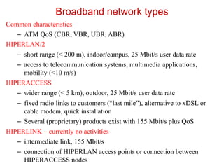 Broadband network types
Common characteristics
– ATM QoS (CBR, VBR, UBR, ABR)
HIPERLAN/2
– short range (< 200 m), indoor/campus, 25 Mbit/s user data rate
– access to telecommunication systems, multimedia applications,
mobility (<10 m/s)
HIPERACCESS
– wider range (< 5 km), outdoor, 25 Mbit/s user data rate
– fixed radio links to customers (“last mile”), alternative to xDSL or
cable modem, quick installation
– Several (proprietary) products exist with 155 Mbit/s plus QoS
HIPERLINK – currently no activities
– intermediate link, 155 Mbit/s
– connection of HIPERLAN access points or connection between
HIPERACCESS nodes
 