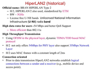 HiperLAN2 (historical)
Official name: BRAN HIPERLAN Type 2
– H/2, HIPERLAN/2 also used, standardized by ETSI
– BW – 5GHz
– License free U-NII bands Unlicensed National Information
Infrastructure (U-NII) radio band
High data rates for users -54 Mbps and better QoS Support
– More efficient than 802.11a
High Throughput Transmission
• Using OFDM in the physical layer, dynamic TDMA/TDD based MAC
protocol
• H/2 not only offers 54Mbps for PHY layer also support 35Mbps Network
Layer
• H/2 uses MAC frames with a constant length of 2ms
Connection oriented
• Prior to data transmission HiperLAN2 networks establish logical
connections between a sender and a receiver (e.g., mobile device and
access point).
 