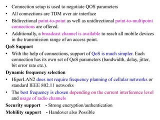 • Connection setup is used to negotiate QOS parameters
• All connections are TDM over air interface
• Bidirectional point-to-point as well as unidirectional point-to-multipoint
connections are offered.
• Additionally, a broadcast channel is available to reach all mobile devices
in the transmission range of an access point.
QoS Support
• With the help of connections, support of QoS is much simpler. Each
connection has its own set of QoS parameters (bandwidth, delay, jitter,
bit error rate etc.).
Dynamic frequency selection
• HiperLAN2 does not require frequency planning of cellular networks or
standard IEEE 802.11 networks
• The best frequency is chosen depending on the current interference level
and usage of radio channels
Security support - Strong encryption/authentication
Mobility support - Handover also Possible
 
