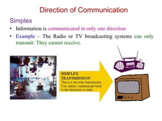 Simplex
• Information is communicated in only one direction
• Example – The Radio or TV broadcasting systems can only
transmit. They cannot receive.
Direction of Communication
 