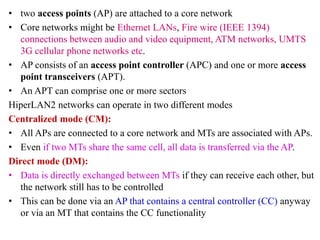 • two access points (AP) are attached to a core network
• Core networks might be Ethernet LANs, Fire wire (IEEE 1394)
connections between audio and video equipment, ATM networks, UMTS
3G cellular phone networks etc.
• AP consists of an access point controller (APC) and one or more access
point transceivers (APT).
• An APT can comprise one or more sectors
HiperLAN2 networks can operate in two different modes
Centralized mode (CM):
• All APs are connected to a core network and MTs are associated with APs.
• Even if two MTs share the same cell, all data is transferred via the AP.
Direct mode (DM):
• Data is directly exchanged between MTs if they can receive each other, but
the network still has to be controlled
• This can be done via an AP that contains a central controller (CC) anyway
or via an MT that contains the CC functionality
 