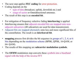 • The next step applies FEC coding for error protection.
• Coding depends on the
• type of data (broadcast, uplink, downlink etc.) and
• usage of sector or Omnidirectional antennas.
• The result of this step is an encoded bit.
• For mitigation of frequency selective fading interleaving is applied
• Interleaving ensures that adjacent encoded bits are mapped onto non-
adjacent subcarriers (48 subcarriers are used for data transmission).
• Adjacent bits are mapped alternately onto less and more significant bits of
the constellation. The result is an interleaved bit.
• mapping process first divides the bit sequence in groups of 1, 2, 4, or 6
bits depending on the modulation scheme (BPSK, QPSK, 16-QAM, or
64- QAM).
• The results of this mapping are subcarrier modulation symbols.
• The OFDM modulation step converts these symbols into a baseband
signal with the help of the inverse FFT
 