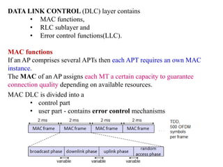 DATA LINK CONTROL (DLC) layer contains
• MAC functions,
• RLC sublayer and
• Error control functions(LLC).
MAC functions
If an AP comprises several APTs then each APT requires an own MAC
instance.
The MAC of an AP assigns each MT a certain capacity to guarantee
connection quality depending on available resources.
MAC DLC is divided into a
• control part
• user part - contains error control mechanisms
 
