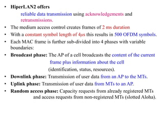 • HiperLAN2 offers
reliable data transmission using acknowledgements and
retransmissions.
• The medium access control creates frames of 2 ms duration
• With a constant symbol length of 4μs this results in 500 OFDM symbols.
• Each MAC frame is further sub-divided into 4 phases with variable
boundaries:
• Broadcast phase: The AP of a cell broadcasts the content of the current
frame plus information about the cell
(identification, status, resources).
• Downlink phase: Transmission of user data from an AP to the MTs.
• Uplink phase: Transmission of user data from MTs to an AP.
• Random access phase: Capacity requests from already registered MTs
and access requests from non-registered MTs (slotted Aloha).
 