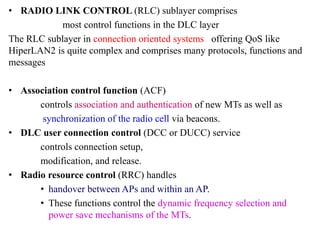 • RADIO LINK CONTROL (RLC) sublayer comprises
most control functions in the DLC layer
The RLC sublayer in connection oriented systems offering QoS like
HiperLAN2 is quite complex and comprises many protocols, functions and
messages
• Association control function (ACF)
controls association and authentication of new MTs as well as
synchronization of the radio cell via beacons.
• DLC user connection control (DCC or DUCC) service
controls connection setup,
modification, and release.
• Radio resource control (RRC) handles
• handover between APs and within an AP.
• These functions control the dynamic frequency selection and
power save mechanisms of the MTs.
 