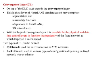 Convergence Layer(CL)
• On top of the DLC layer there is the convergence layer.
• This highest layer of HiperLAN2 standardization may comprise
segmentation and
reassembly functions
adaptations to fixed LANs,
3G networks etc
• With the help of convergence layer it is possible for the physical and data
link control layers to function independently of the fixed network to
which Hiperlan 2 is connected
Two types of CL can be defined
• Cell based: used for interconnection to ATM networks
• Packet based: used in various types of configuration depending on fixed
network type or ethernet
 