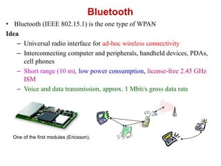Bluetooth
• Bluetooth (IEEE 802.15.1) is the one type of WPAN
Idea
– Universal radio interface for ad-hoc wireless connectivity
– Interconnecting computer and peripherals, handheld devices, PDAs,
cell phones
– Short range (10 m), low power consumption, license-free 2.45 GHz
ISM
– Voice and data transmission, approx. 1 Mbit/s gross data rate
One of the first modules (Ericsson).
 