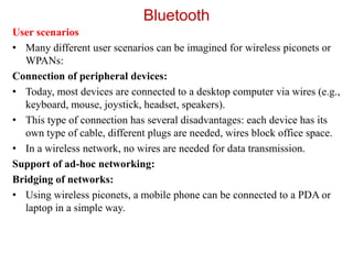 Bluetooth
User scenarios
• Many different user scenarios can be imagined for wireless piconets or
WPANs:
Connection of peripheral devices:
• Today, most devices are connected to a desktop computer via wires (e.g.,
keyboard, mouse, joystick, headset, speakers).
• This type of connection has several disadvantages: each device has its
own type of cable, different plugs are needed, wires block office space.
• In a wireless network, no wires are needed for data transmission.
Support of ad-hoc networking:
Bridging of networks:
• Using wireless piconets, a mobile phone can be connected to a PDA or
laptop in a simple way.
 