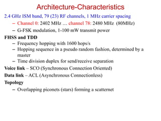Architecture-Characteristics
2.4 GHz ISM band, 79 (23) RF channels, 1 MHz carrier spacing
– Channel 0: 2402 MHz … channel 78: 2480 MHz (80MHz)
– G-FSK modulation, 1-100 mW transmit power
FHSS and TDD
– Frequency hopping with 1600 hops/s
– Hopping sequence in a pseudo random fashion, determined by a
master
– Time division duplex for send/receive separation
Voice link – SCO (Synchronous Connection Oriented)
Data link – ACL (Asynchronous Connectionless)
Topology
– Overlapping piconets (stars) forming a scatternet
 