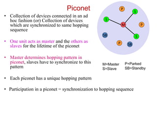 Piconet
• Collection of devices connected in an ad
hoc fashion (or) Collection of devices
which are synchronized to same hopping
sequence
• One unit acts as master and the others as
slaves for the lifetime of the piconet
• Master determines hopping pattern in
piconet, slaves have to synchronize to this
pattern
• Each piconet has a unique hopping pattern
M=Master
S=Slave
P=Parked
SB=Standby
M
S
P
SB
S
S
P
P
SB
• Participation in a piconet = synchronization to hopping sequence
 