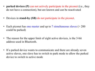 • parked devices (P) can not actively participate in the piconet (i.e., they
do not have a connection), but are known and can be reactivated
• Devices in stand-by (SB) do not participate in the piconet.
• Each piconet has one master and up to 7 simultaneous slaves (> 200
could be parked)
• The reason for the upper limit of eight active devices, is the 3-bit
address used in Bluetooth.
• If a parked device wants to communicate and there are already seven
active slaves, one slave has to switch to park mode to allow the parked
device to switch to active mode
 