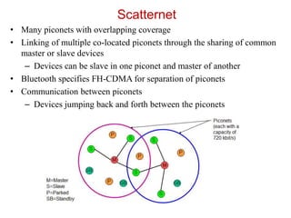 Scatternet
• Many piconets with overlapping coverage
• Linking of multiple co-located piconets through the sharing of common
master or slave devices
– Devices can be slave in one piconet and master of another
• Bluetooth specifies FH-CDMA for separation of piconets
• Communication between piconets
– Devices jumping back and forth between the piconets
 