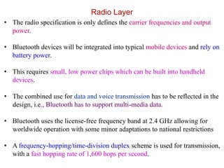 Radio Layer
• The radio specification is only defines the carrier frequencies and output
power.
• Bluetooth devices will be integrated into typical mobile devices and rely on
battery power.
• This requires small, low power chips which can be built into handheld
devices.
• The combined use for data and voice transmission has to be reflected in the
design, i.e., Bluetooth has to support multi-media data.
• Bluetooth uses the license-free frequency band at 2.4 GHz allowing for
worldwide operation with some minor adaptations to national restrictions
• A frequency-hopping/time-division duplex scheme is used for transmission,
with a fast hopping rate of 1,600 hops per second.
 