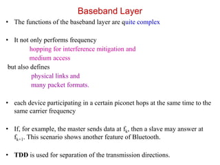 Baseband Layer
• The functions of the baseband layer are quite complex
• It not only performs frequency
hopping for interference mitigation and
medium access
but also defines
physical links and
many packet formats.
• each device participating in a certain piconet hops at the same time to the
same carrier frequency
• If, for example, the master sends data at fk, then a slave may answer at
fk+1. This scenario shows another feature of Bluetooth.
• TDD is used for separation of the transmission directions.
 