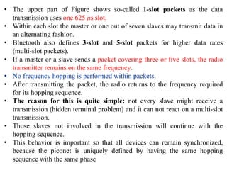 • The upper part of Figure shows so-called 1-slot packets as the data
transmission uses one 625 μs slot.
• Within each slot the master or one out of seven slaves may transmit data in
an alternating fashion.
• Bluetooth also defines 3-slot and 5-slot packets for higher data rates
(multi-slot packets).
• If a master or a slave sends a packet covering three or five slots, the radio
transmitter remains on the same frequency.
• No frequency hopping is performed within packets.
• After transmitting the packet, the radio returns to the frequency required
for its hopping sequence.
• The reason for this is quite simple: not every slave might receive a
transmission (hidden terminal problem) and it can not react on a multi-slot
transmission.
• Those slaves not involved in the transmission will continue with the
hopping sequence.
• This behavior is important so that all devices can remain synchronized,
because the piconet is uniquely defined by having the same hopping
sequence with the same phase
 