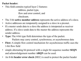 Packet header:
• This field contains typical layer 2 features:
address, packet type,
flow and error control, and
checksum.
• The 3-bit active member address represents the active address of a slave.
• Active addresses are temporarily assigned to a slave in a piconet.
• If a master sends data to a slave the address is interpreted as receiver
address. If a slave sends data to the master the address represents the
sender address.
• Type: The 4-bit type field determines the type of the packet.
Packets may carry control, synchronous, or asynchronous data
• Flow: A simple flow control mechanism for asynchronous traffic uses the
1-bit flow field
• simple alternating bit protocol with a single bit sequence number SEQN
and acknowledgement number ARQN can be used.
• An 8-bit header error check (HEC) is used to protect the packet header
 